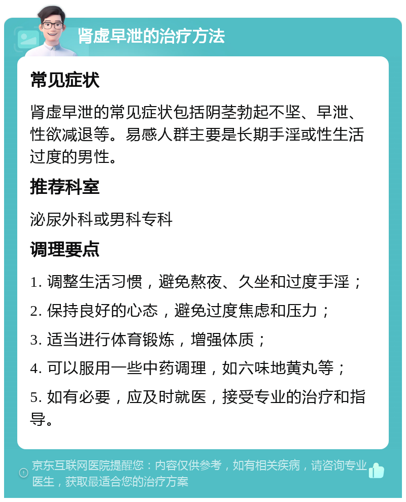 肾虚早泄的治疗方法 常见症状 肾虚早泄的常见症状包括阴茎勃起不坚、早泄、性欲减退等。易感人群主要是长期手淫或性生活过度的男性。 推荐科室 泌尿外科或男科专科 调理要点 1. 调整生活习惯，避免熬夜、久坐和过度手淫； 2. 保持良好的心态，避免过度焦虑和压力； 3. 适当进行体育锻炼，增强体质； 4. 可以服用一些中药调理，如六味地黄丸等； 5. 如有必要，应及时就医，接受专业的治疗和指导。