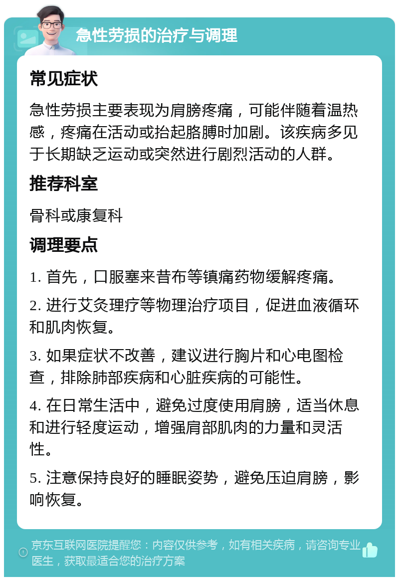 急性劳损的治疗与调理 常见症状 急性劳损主要表现为肩膀疼痛，可能伴随着温热感，疼痛在活动或抬起胳膊时加剧。该疾病多见于长期缺乏运动或突然进行剧烈活动的人群。 推荐科室 骨科或康复科 调理要点 1. 首先，口服塞来昔布等镇痛药物缓解疼痛。 2. 进行艾灸理疗等物理治疗项目，促进血液循环和肌肉恢复。 3. 如果症状不改善，建议进行胸片和心电图检查，排除肺部疾病和心脏疾病的可能性。 4. 在日常生活中，避免过度使用肩膀，适当休息和进行轻度运动，增强肩部肌肉的力量和灵活性。 5. 注意保持良好的睡眠姿势，避免压迫肩膀，影响恢复。