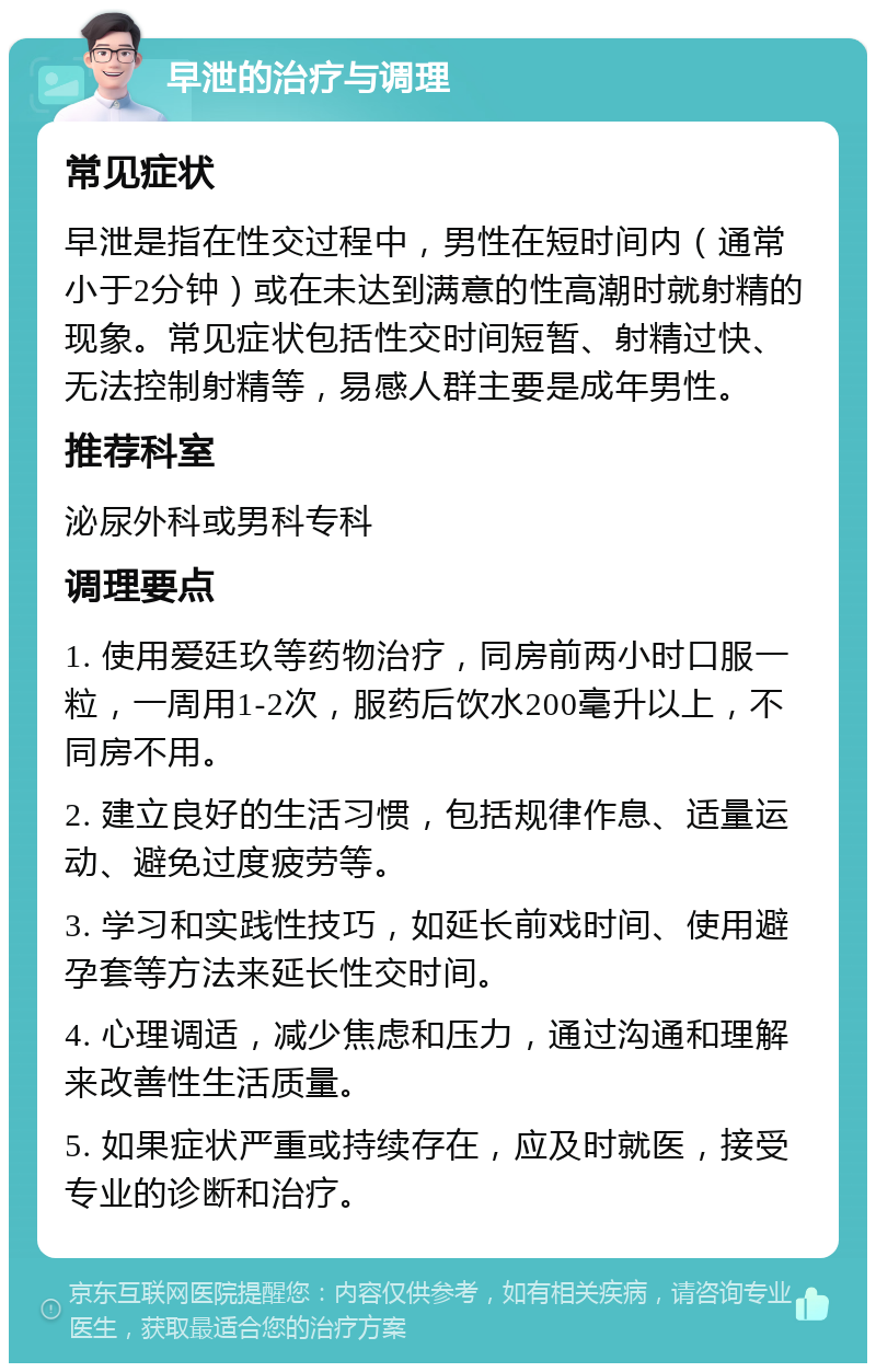 早泄的治疗与调理 常见症状 早泄是指在性交过程中，男性在短时间内（通常小于2分钟）或在未达到满意的性高潮时就射精的现象。常见症状包括性交时间短暂、射精过快、无法控制射精等，易感人群主要是成年男性。 推荐科室 泌尿外科或男科专科 调理要点 1. 使用爱廷玖等药物治疗，同房前两小时口服一粒，一周用1-2次，服药后饮水200毫升以上，不同房不用。 2. 建立良好的生活习惯，包括规律作息、适量运动、避免过度疲劳等。 3. 学习和实践性技巧，如延长前戏时间、使用避孕套等方法来延长性交时间。 4. 心理调适，减少焦虑和压力，通过沟通和理解来改善性生活质量。 5. 如果症状严重或持续存在，应及时就医，接受专业的诊断和治疗。