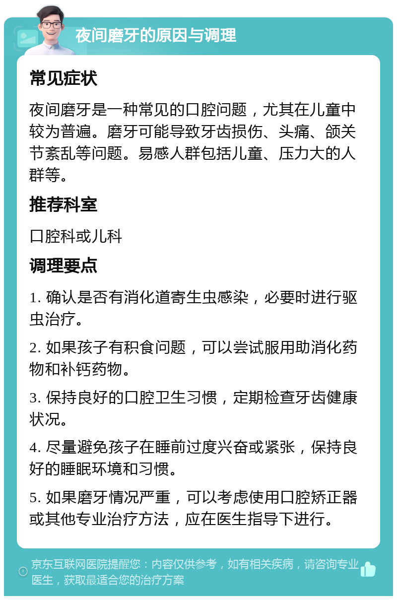 夜间磨牙的原因与调理 常见症状 夜间磨牙是一种常见的口腔问题，尤其在儿童中较为普遍。磨牙可能导致牙齿损伤、头痛、颌关节紊乱等问题。易感人群包括儿童、压力大的人群等。 推荐科室 口腔科或儿科 调理要点 1. 确认是否有消化道寄生虫感染，必要时进行驱虫治疗。 2. 如果孩子有积食问题，可以尝试服用助消化药物和补钙药物。 3. 保持良好的口腔卫生习惯，定期检查牙齿健康状况。 4. 尽量避免孩子在睡前过度兴奋或紧张，保持良好的睡眠环境和习惯。 5. 如果磨牙情况严重，可以考虑使用口腔矫正器或其他专业治疗方法，应在医生指导下进行。