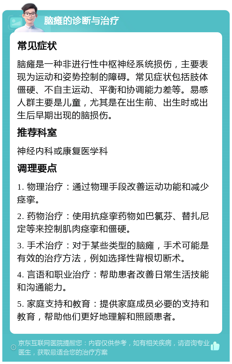 脑瘫的诊断与治疗 常见症状 脑瘫是一种非进行性中枢神经系统损伤，主要表现为运动和姿势控制的障碍。常见症状包括肢体僵硬、不自主运动、平衡和协调能力差等。易感人群主要是儿童，尤其是在出生前、出生时或出生后早期出现的脑损伤。 推荐科室 神经内科或康复医学科 调理要点 1. 物理治疗：通过物理手段改善运动功能和减少痉挛。 2. 药物治疗：使用抗痉挛药物如巴氯芬、替扎尼定等来控制肌肉痉挛和僵硬。 3. 手术治疗：对于某些类型的脑瘫，手术可能是有效的治疗方法，例如选择性背根切断术。 4. 言语和职业治疗：帮助患者改善日常生活技能和沟通能力。 5. 家庭支持和教育：提供家庭成员必要的支持和教育，帮助他们更好地理解和照顾患者。