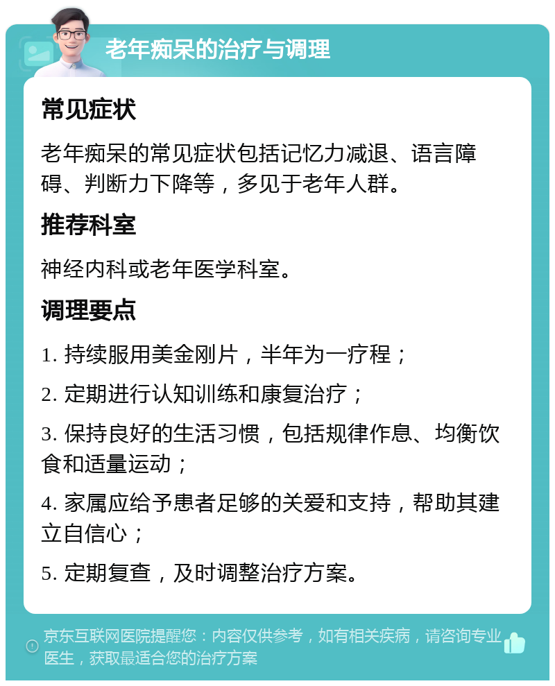 老年痴呆的治疗与调理 常见症状 老年痴呆的常见症状包括记忆力减退、语言障碍、判断力下降等，多见于老年人群。 推荐科室 神经内科或老年医学科室。 调理要点 1. 持续服用美金刚片，半年为一疗程； 2. 定期进行认知训练和康复治疗； 3. 保持良好的生活习惯，包括规律作息、均衡饮食和适量运动； 4. 家属应给予患者足够的关爱和支持，帮助其建立自信心； 5. 定期复查，及时调整治疗方案。