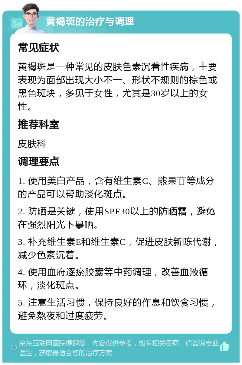 黄褐斑的治疗与调理 常见症状 黄褐斑是一种常见的皮肤色素沉着性疾病，主要表现为面部出现大小不一、形状不规则的棕色或黑色斑块，多见于女性，尤其是30岁以上的女性。 推荐科室 皮肤科 调理要点 1. 使用美白产品，含有维生素C、熊果苷等成分的产品可以帮助淡化斑点。 2. 防晒是关键，使用SPF30以上的防晒霜，避免在强烈阳光下暴晒。 3. 补充维生素E和维生素C，促进皮肤新陈代谢，减少色素沉着。 4. 使用血府逐瘀胶囊等中药调理，改善血液循环，淡化斑点。 5. 注意生活习惯，保持良好的作息和饮食习惯，避免熬夜和过度疲劳。