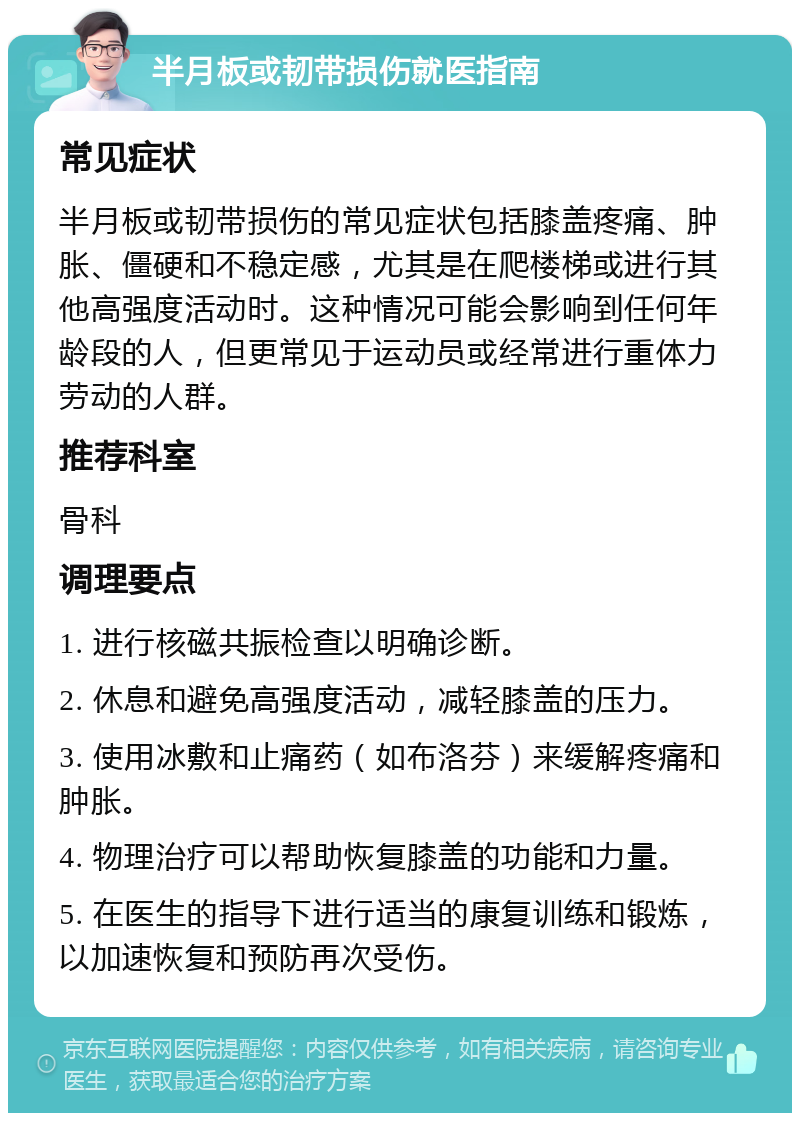 半月板或韧带损伤就医指南 常见症状 半月板或韧带损伤的常见症状包括膝盖疼痛、肿胀、僵硬和不稳定感，尤其是在爬楼梯或进行其他高强度活动时。这种情况可能会影响到任何年龄段的人，但更常见于运动员或经常进行重体力劳动的人群。 推荐科室 骨科 调理要点 1. 进行核磁共振检查以明确诊断。 2. 休息和避免高强度活动，减轻膝盖的压力。 3. 使用冰敷和止痛药（如布洛芬）来缓解疼痛和肿胀。 4. 物理治疗可以帮助恢复膝盖的功能和力量。 5. 在医生的指导下进行适当的康复训练和锻炼，以加速恢复和预防再次受伤。