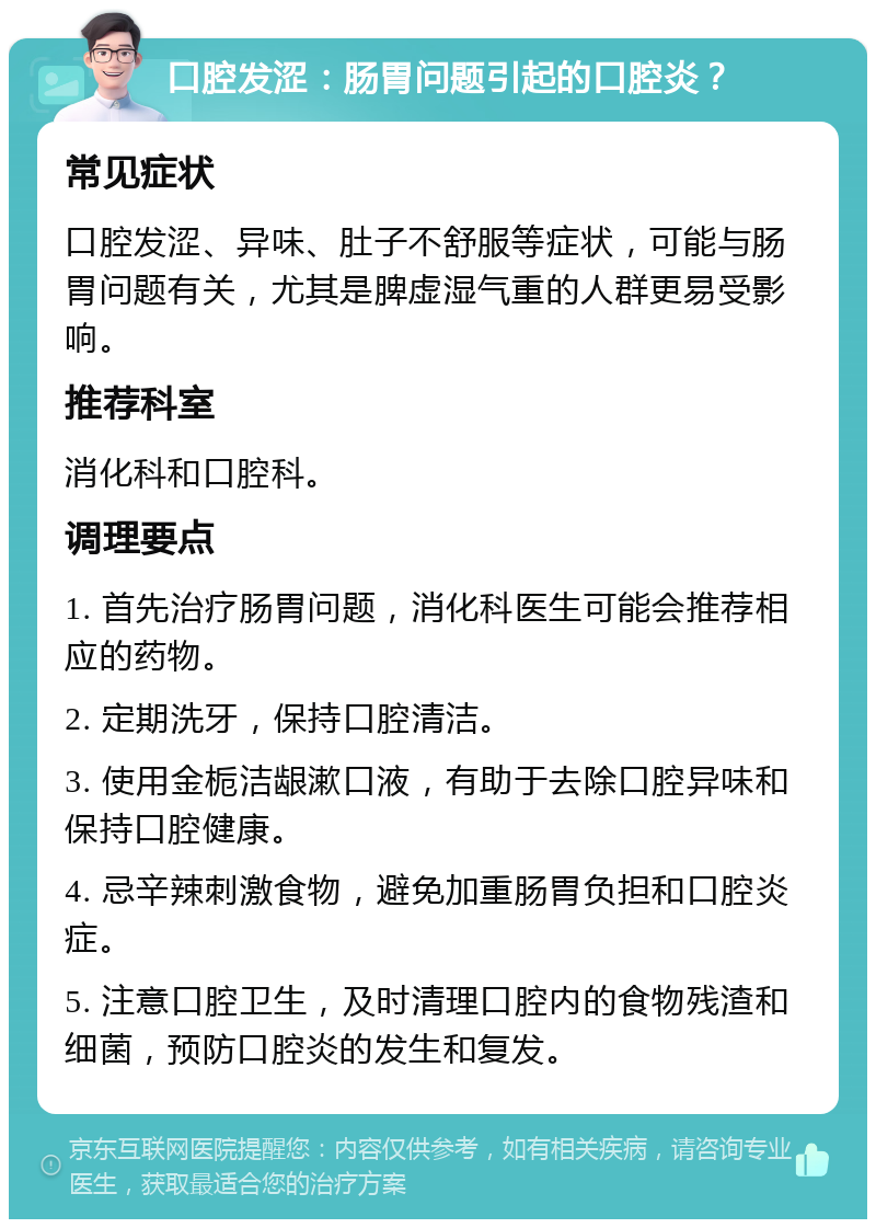 口腔发涩：肠胃问题引起的口腔炎？ 常见症状 口腔发涩、异味、肚子不舒服等症状，可能与肠胃问题有关，尤其是脾虚湿气重的人群更易受影响。 推荐科室 消化科和口腔科。 调理要点 1. 首先治疗肠胃问题，消化科医生可能会推荐相应的药物。 2. 定期洗牙，保持口腔清洁。 3. 使用金栀洁龈漱口液，有助于去除口腔异味和保持口腔健康。 4. 忌辛辣刺激食物，避免加重肠胃负担和口腔炎症。 5. 注意口腔卫生，及时清理口腔内的食物残渣和细菌，预防口腔炎的发生和复发。