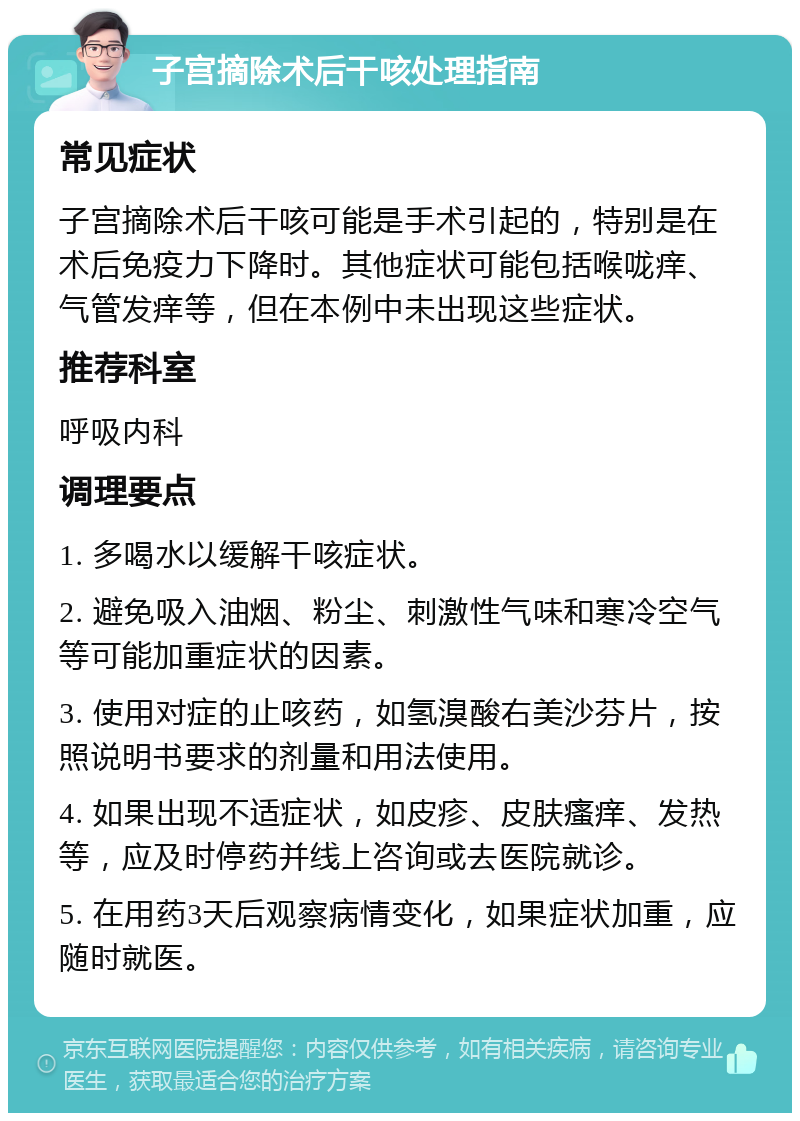 子宫摘除术后干咳处理指南 常见症状 子宫摘除术后干咳可能是手术引起的，特别是在术后免疫力下降时。其他症状可能包括喉咙痒、气管发痒等，但在本例中未出现这些症状。 推荐科室 呼吸内科 调理要点 1. 多喝水以缓解干咳症状。 2. 避免吸入油烟、粉尘、刺激性气味和寒冷空气等可能加重症状的因素。 3. 使用对症的止咳药，如氢溴酸右美沙芬片，按照说明书要求的剂量和用法使用。 4. 如果出现不适症状，如皮疹、皮肤瘙痒、发热等，应及时停药并线上咨询或去医院就诊。 5. 在用药3天后观察病情变化，如果症状加重，应随时就医。