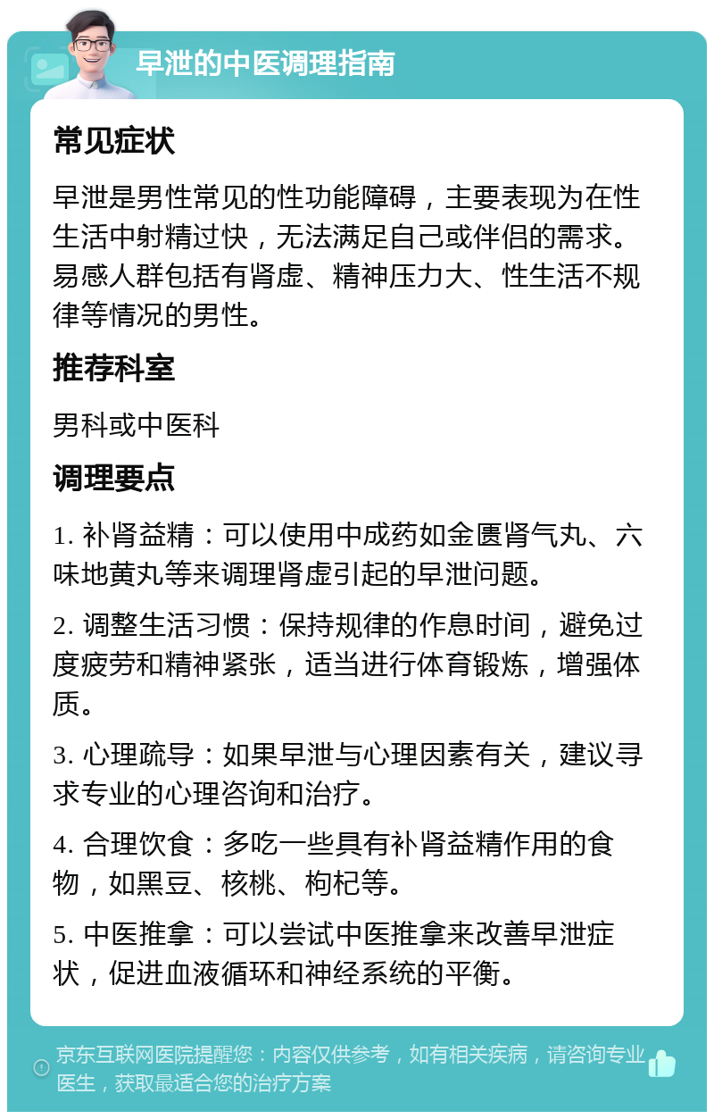 早泄的中医调理指南 常见症状 早泄是男性常见的性功能障碍，主要表现为在性生活中射精过快，无法满足自己或伴侣的需求。易感人群包括有肾虚、精神压力大、性生活不规律等情况的男性。 推荐科室 男科或中医科 调理要点 1. 补肾益精：可以使用中成药如金匮肾气丸、六味地黄丸等来调理肾虚引起的早泄问题。 2. 调整生活习惯：保持规律的作息时间，避免过度疲劳和精神紧张，适当进行体育锻炼，增强体质。 3. 心理疏导：如果早泄与心理因素有关，建议寻求专业的心理咨询和治疗。 4. 合理饮食：多吃一些具有补肾益精作用的食物，如黑豆、核桃、枸杞等。 5. 中医推拿：可以尝试中医推拿来改善早泄症状，促进血液循环和神经系统的平衡。