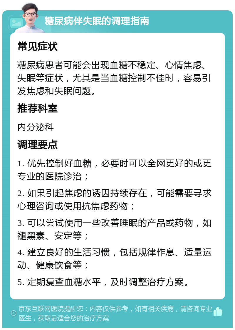 糖尿病伴失眠的调理指南 常见症状 糖尿病患者可能会出现血糖不稳定、心情焦虑、失眠等症状，尤其是当血糖控制不佳时，容易引发焦虑和失眠问题。 推荐科室 内分泌科 调理要点 1. 优先控制好血糖，必要时可以全网更好的或更专业的医院诊治； 2. 如果引起焦虑的诱因持续存在，可能需要寻求心理咨询或使用抗焦虑药物； 3. 可以尝试使用一些改善睡眠的产品或药物，如褪黑素、安定等； 4. 建立良好的生活习惯，包括规律作息、适量运动、健康饮食等； 5. 定期复查血糖水平，及时调整治疗方案。