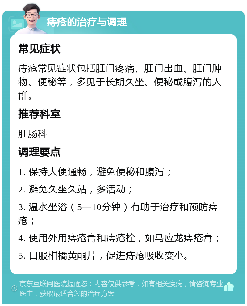 痔疮的治疗与调理 常见症状 痔疮常见症状包括肛门疼痛、肛门出血、肛门肿物、便秘等，多见于长期久坐、便秘或腹泻的人群。 推荐科室 肛肠科 调理要点 1. 保持大便通畅，避免便秘和腹泻； 2. 避免久坐久站，多活动； 3. 温水坐浴（5—10分钟）有助于治疗和预防痔疮； 4. 使用外用痔疮膏和痔疮栓，如马应龙痔疮膏； 5. 口服柑橘黄酮片，促进痔疮吸收变小。