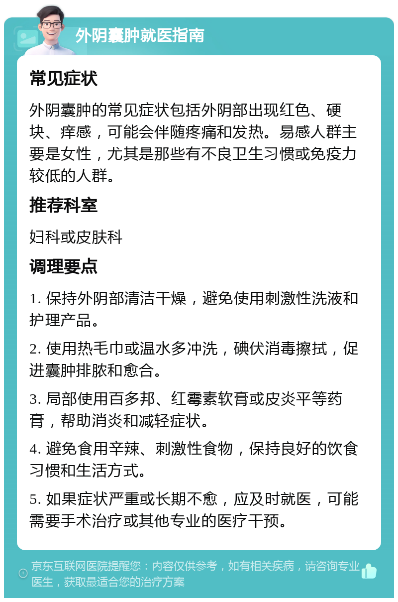 外阴囊肿就医指南 常见症状 外阴囊肿的常见症状包括外阴部出现红色、硬块、痒感，可能会伴随疼痛和发热。易感人群主要是女性，尤其是那些有不良卫生习惯或免疫力较低的人群。 推荐科室 妇科或皮肤科 调理要点 1. 保持外阴部清洁干燥，避免使用刺激性洗液和护理产品。 2. 使用热毛巾或温水多冲洗，碘伏消毒擦拭，促进囊肿排脓和愈合。 3. 局部使用百多邦、红霉素软膏或皮炎平等药膏，帮助消炎和减轻症状。 4. 避免食用辛辣、刺激性食物，保持良好的饮食习惯和生活方式。 5. 如果症状严重或长期不愈，应及时就医，可能需要手术治疗或其他专业的医疗干预。