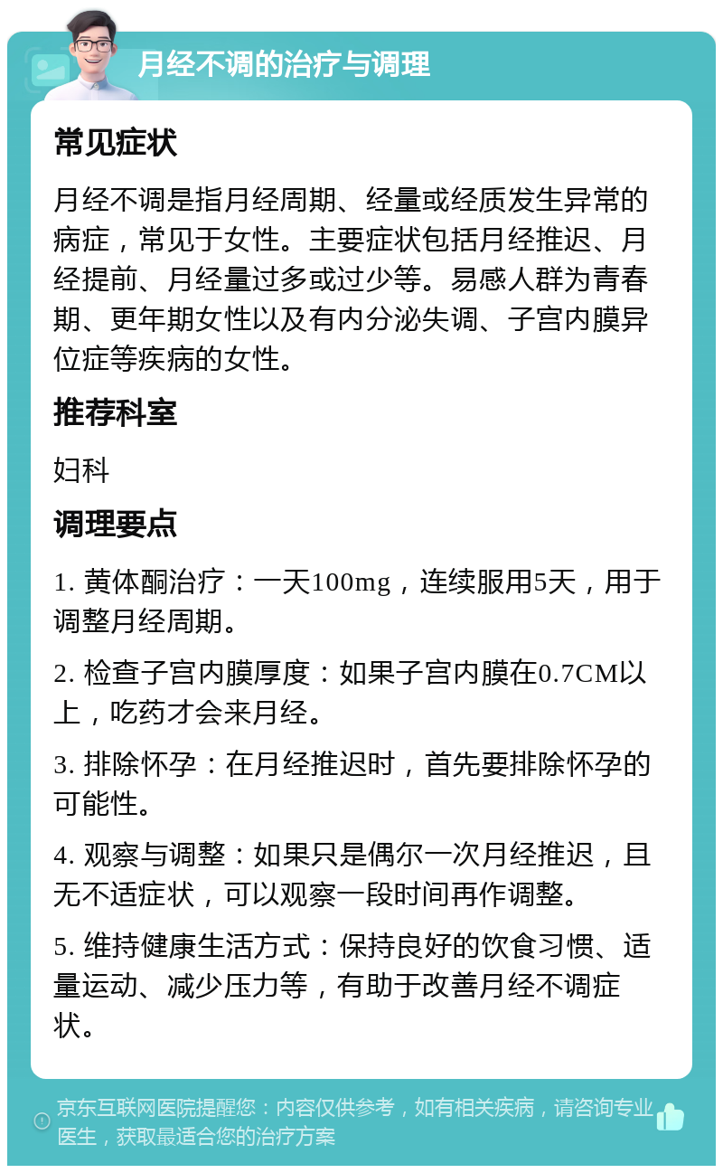 月经不调的治疗与调理 常见症状 月经不调是指月经周期、经量或经质发生异常的病症，常见于女性。主要症状包括月经推迟、月经提前、月经量过多或过少等。易感人群为青春期、更年期女性以及有内分泌失调、子宫内膜异位症等疾病的女性。 推荐科室 妇科 调理要点 1. 黄体酮治疗：一天100mg，连续服用5天，用于调整月经周期。 2. 检查子宫内膜厚度：如果子宫内膜在0.7CM以上，吃药才会来月经。 3. 排除怀孕：在月经推迟时，首先要排除怀孕的可能性。 4. 观察与调整：如果只是偶尔一次月经推迟，且无不适症状，可以观察一段时间再作调整。 5. 维持健康生活方式：保持良好的饮食习惯、适量运动、减少压力等，有助于改善月经不调症状。