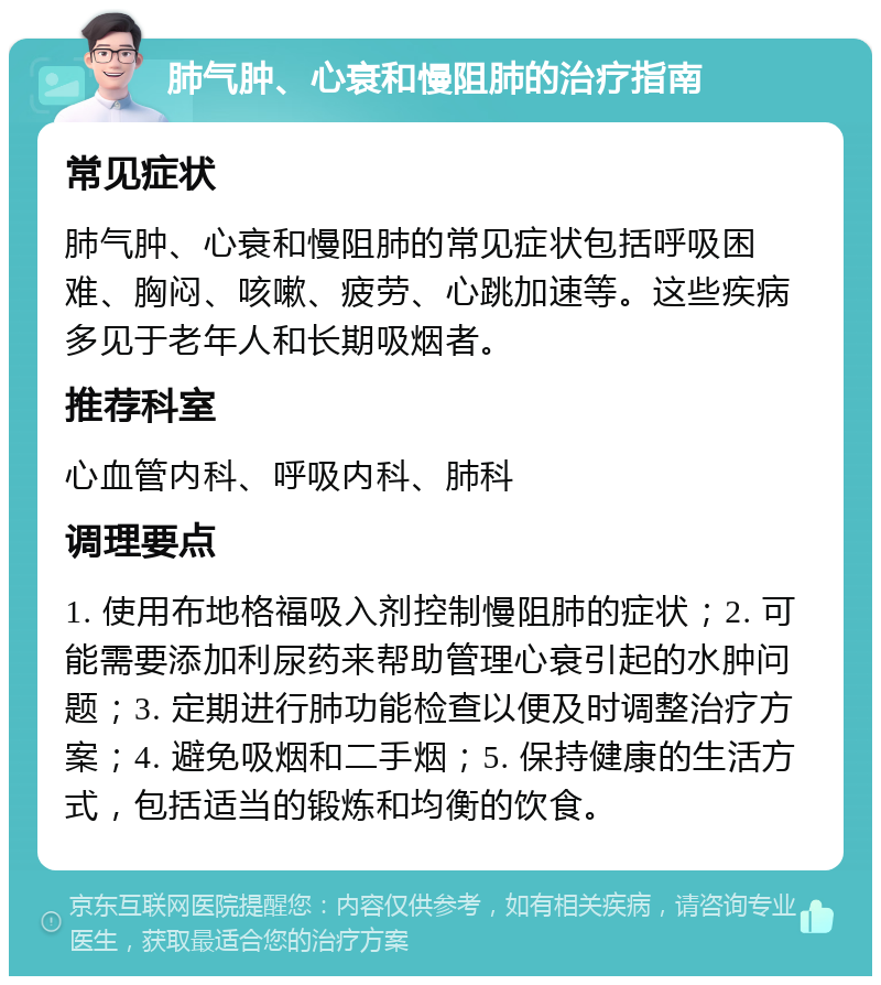 肺气肿、心衰和慢阻肺的治疗指南 常见症状 肺气肿、心衰和慢阻肺的常见症状包括呼吸困难、胸闷、咳嗽、疲劳、心跳加速等。这些疾病多见于老年人和长期吸烟者。 推荐科室 心血管内科、呼吸内科、肺科 调理要点 1. 使用布地格福吸入剂控制慢阻肺的症状；2. 可能需要添加利尿药来帮助管理心衰引起的水肿问题；3. 定期进行肺功能检查以便及时调整治疗方案；4. 避免吸烟和二手烟；5. 保持健康的生活方式，包括适当的锻炼和均衡的饮食。