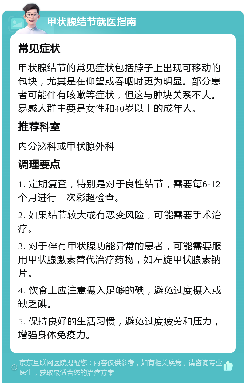 甲状腺结节就医指南 常见症状 甲状腺结节的常见症状包括脖子上出现可移动的包块，尤其是在仰望或吞咽时更为明显。部分患者可能伴有咳嗽等症状，但这与肿块关系不大。易感人群主要是女性和40岁以上的成年人。 推荐科室 内分泌科或甲状腺外科 调理要点 1. 定期复查，特别是对于良性结节，需要每6-12个月进行一次彩超检查。 2. 如果结节较大或有恶变风险，可能需要手术治疗。 3. 对于伴有甲状腺功能异常的患者，可能需要服用甲状腺激素替代治疗药物，如左旋甲状腺素钠片。 4. 饮食上应注意摄入足够的碘，避免过度摄入或缺乏碘。 5. 保持良好的生活习惯，避免过度疲劳和压力，增强身体免疫力。