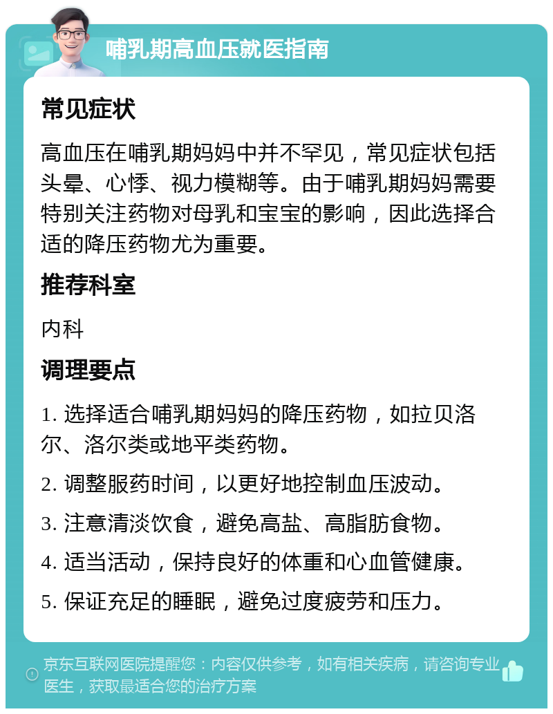 哺乳期高血压就医指南 常见症状 高血压在哺乳期妈妈中并不罕见，常见症状包括头晕、心悸、视力模糊等。由于哺乳期妈妈需要特别关注药物对母乳和宝宝的影响，因此选择合适的降压药物尤为重要。 推荐科室 内科 调理要点 1. 选择适合哺乳期妈妈的降压药物，如拉贝洛尔、洛尔类或地平类药物。 2. 调整服药时间，以更好地控制血压波动。 3. 注意清淡饮食，避免高盐、高脂肪食物。 4. 适当活动，保持良好的体重和心血管健康。 5. 保证充足的睡眠，避免过度疲劳和压力。