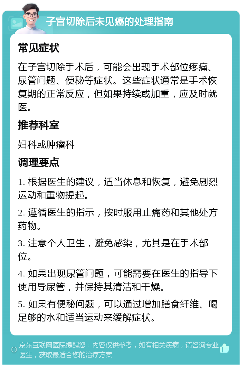 子宫切除后未见癌的处理指南 常见症状 在子宫切除手术后，可能会出现手术部位疼痛、尿管问题、便秘等症状。这些症状通常是手术恢复期的正常反应，但如果持续或加重，应及时就医。 推荐科室 妇科或肿瘤科 调理要点 1. 根据医生的建议，适当休息和恢复，避免剧烈运动和重物提起。 2. 遵循医生的指示，按时服用止痛药和其他处方药物。 3. 注意个人卫生，避免感染，尤其是在手术部位。 4. 如果出现尿管问题，可能需要在医生的指导下使用导尿管，并保持其清洁和干燥。 5. 如果有便秘问题，可以通过增加膳食纤维、喝足够的水和适当运动来缓解症状。