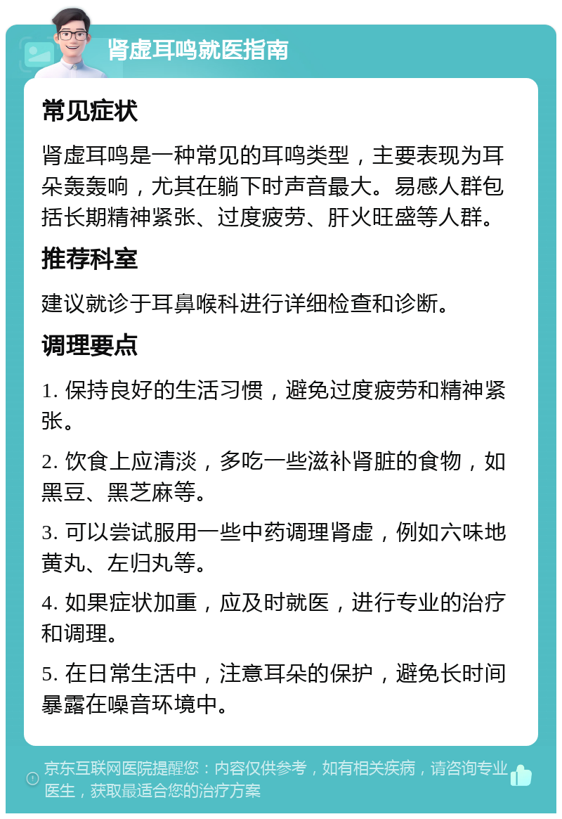 肾虚耳鸣就医指南 常见症状 肾虚耳鸣是一种常见的耳鸣类型，主要表现为耳朵轰轰响，尤其在躺下时声音最大。易感人群包括长期精神紧张、过度疲劳、肝火旺盛等人群。 推荐科室 建议就诊于耳鼻喉科进行详细检查和诊断。 调理要点 1. 保持良好的生活习惯，避免过度疲劳和精神紧张。 2. 饮食上应清淡，多吃一些滋补肾脏的食物，如黑豆、黑芝麻等。 3. 可以尝试服用一些中药调理肾虚，例如六味地黄丸、左归丸等。 4. 如果症状加重，应及时就医，进行专业的治疗和调理。 5. 在日常生活中，注意耳朵的保护，避免长时间暴露在噪音环境中。