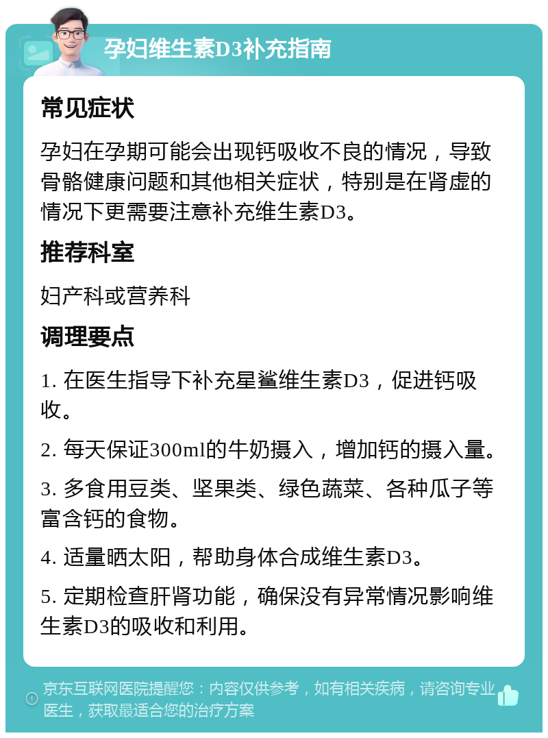 孕妇维生素D3补充指南 常见症状 孕妇在孕期可能会出现钙吸收不良的情况，导致骨骼健康问题和其他相关症状，特别是在肾虚的情况下更需要注意补充维生素D3。 推荐科室 妇产科或营养科 调理要点 1. 在医生指导下补充星鲨维生素D3，促进钙吸收。 2. 每天保证300ml的牛奶摄入，增加钙的摄入量。 3. 多食用豆类、坚果类、绿色蔬菜、各种瓜子等富含钙的食物。 4. 适量晒太阳，帮助身体合成维生素D3。 5. 定期检查肝肾功能，确保没有异常情况影响维生素D3的吸收和利用。