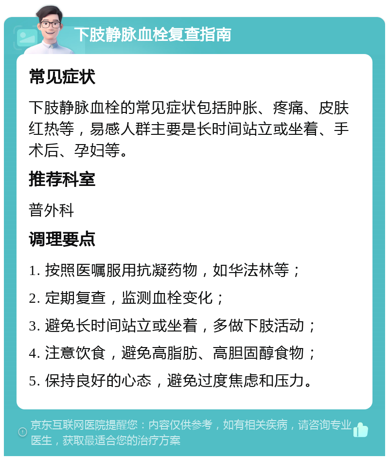 下肢静脉血栓复查指南 常见症状 下肢静脉血栓的常见症状包括肿胀、疼痛、皮肤红热等，易感人群主要是长时间站立或坐着、手术后、孕妇等。 推荐科室 普外科 调理要点 1. 按照医嘱服用抗凝药物，如华法林等； 2. 定期复查，监测血栓变化； 3. 避免长时间站立或坐着，多做下肢活动； 4. 注意饮食，避免高脂肪、高胆固醇食物； 5. 保持良好的心态，避免过度焦虑和压力。