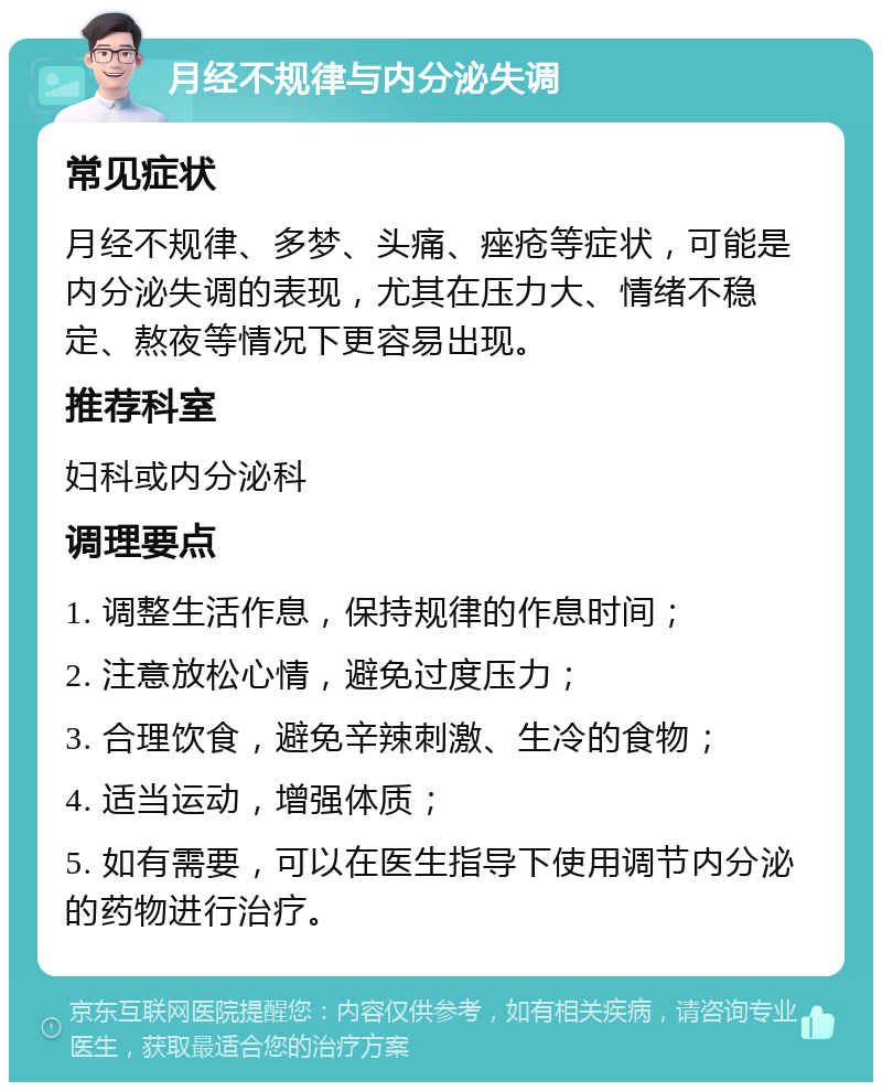 月经不规律与内分泌失调 常见症状 月经不规律、多梦、头痛、痤疮等症状，可能是内分泌失调的表现，尤其在压力大、情绪不稳定、熬夜等情况下更容易出现。 推荐科室 妇科或内分泌科 调理要点 1. 调整生活作息，保持规律的作息时间； 2. 注意放松心情，避免过度压力； 3. 合理饮食，避免辛辣刺激、生冷的食物； 4. 适当运动，增强体质； 5. 如有需要，可以在医生指导下使用调节内分泌的药物进行治疗。