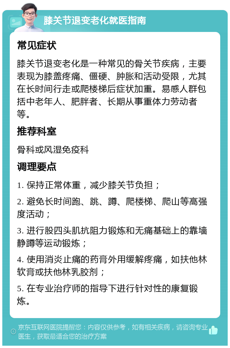 膝关节退变老化就医指南 常见症状 膝关节退变老化是一种常见的骨关节疾病，主要表现为膝盖疼痛、僵硬、肿胀和活动受限，尤其在长时间行走或爬楼梯后症状加重。易感人群包括中老年人、肥胖者、长期从事重体力劳动者等。 推荐科室 骨科或风湿免疫科 调理要点 1. 保持正常体重，减少膝关节负担； 2. 避免长时间跑、跳、蹲、爬楼梯、爬山等高强度活动； 3. 进行股四头肌抗阻力锻炼和无痛基础上的靠墙静蹲等运动锻炼； 4. 使用消炎止痛的药膏外用缓解疼痛，如扶他林软膏或扶他林乳胶剂； 5. 在专业治疗师的指导下进行针对性的康复锻炼。