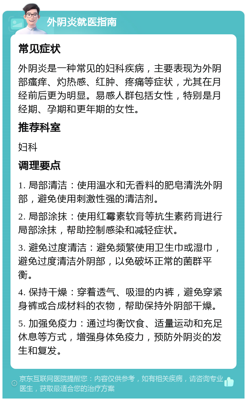 外阴炎就医指南 常见症状 外阴炎是一种常见的妇科疾病，主要表现为外阴部瘙痒、灼热感、红肿、疼痛等症状，尤其在月经前后更为明显。易感人群包括女性，特别是月经期、孕期和更年期的女性。 推荐科室 妇科 调理要点 1. 局部清洁：使用温水和无香料的肥皂清洗外阴部，避免使用刺激性强的清洁剂。 2. 局部涂抹：使用红霉素软膏等抗生素药膏进行局部涂抹，帮助控制感染和减轻症状。 3. 避免过度清洁：避免频繁使用卫生巾或湿巾，避免过度清洁外阴部，以免破坏正常的菌群平衡。 4. 保持干燥：穿着透气、吸湿的内裤，避免穿紧身裤或合成材料的衣物，帮助保持外阴部干燥。 5. 加强免疫力：通过均衡饮食、适量运动和充足休息等方式，增强身体免疫力，预防外阴炎的发生和复发。