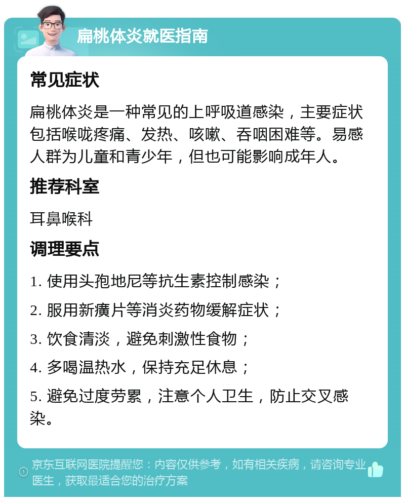 扁桃体炎就医指南 常见症状 扁桃体炎是一种常见的上呼吸道感染，主要症状包括喉咙疼痛、发热、咳嗽、吞咽困难等。易感人群为儿童和青少年，但也可能影响成年人。 推荐科室 耳鼻喉科 调理要点 1. 使用头孢地尼等抗生素控制感染； 2. 服用新癀片等消炎药物缓解症状； 3. 饮食清淡，避免刺激性食物； 4. 多喝温热水，保持充足休息； 5. 避免过度劳累，注意个人卫生，防止交叉感染。