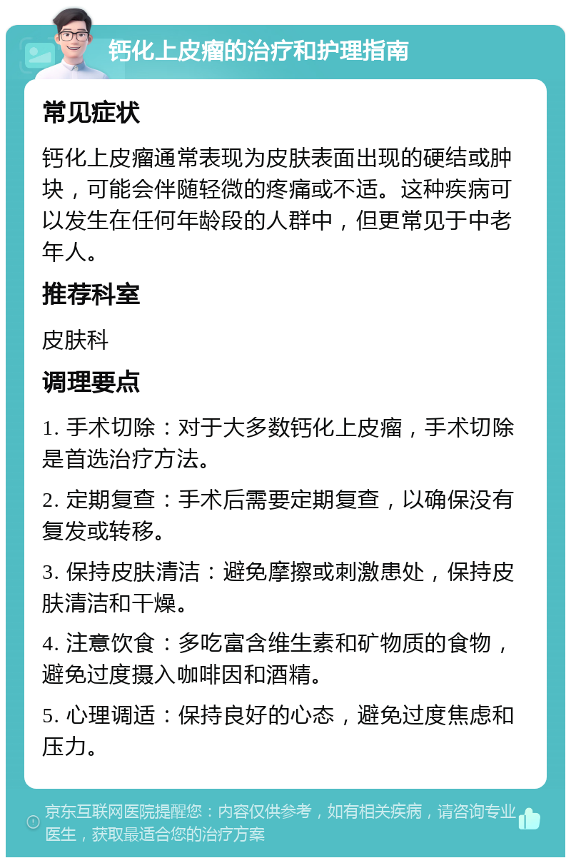 钙化上皮瘤的治疗和护理指南 常见症状 钙化上皮瘤通常表现为皮肤表面出现的硬结或肿块，可能会伴随轻微的疼痛或不适。这种疾病可以发生在任何年龄段的人群中，但更常见于中老年人。 推荐科室 皮肤科 调理要点 1. 手术切除：对于大多数钙化上皮瘤，手术切除是首选治疗方法。 2. 定期复查：手术后需要定期复查，以确保没有复发或转移。 3. 保持皮肤清洁：避免摩擦或刺激患处，保持皮肤清洁和干燥。 4. 注意饮食：多吃富含维生素和矿物质的食物，避免过度摄入咖啡因和酒精。 5. 心理调适：保持良好的心态，避免过度焦虑和压力。