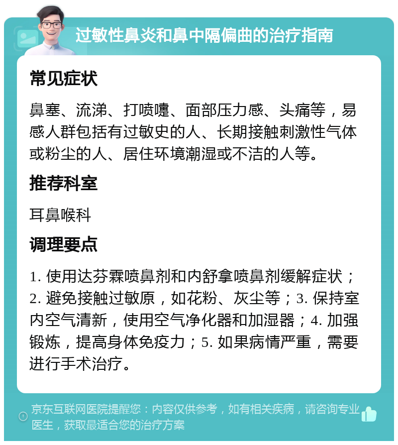 过敏性鼻炎和鼻中隔偏曲的治疗指南 常见症状 鼻塞、流涕、打喷嚏、面部压力感、头痛等，易感人群包括有过敏史的人、长期接触刺激性气体或粉尘的人、居住环境潮湿或不洁的人等。 推荐科室 耳鼻喉科 调理要点 1. 使用达芬霖喷鼻剂和内舒拿喷鼻剂缓解症状；2. 避免接触过敏原，如花粉、灰尘等；3. 保持室内空气清新，使用空气净化器和加湿器；4. 加强锻炼，提高身体免疫力；5. 如果病情严重，需要进行手术治疗。