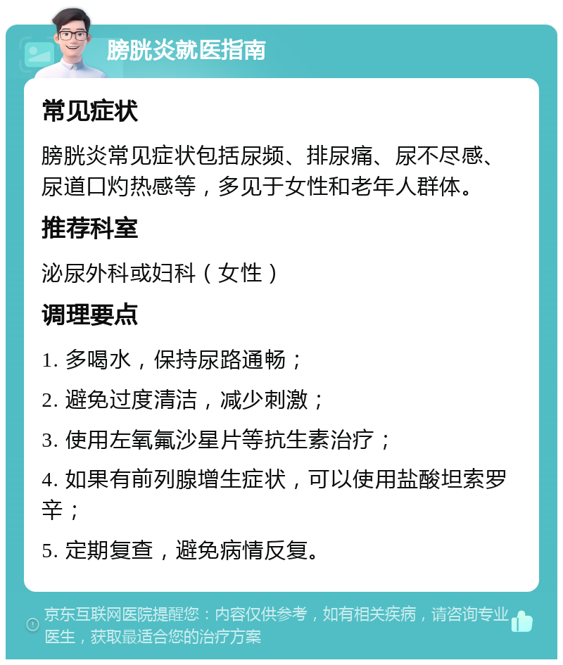 膀胱炎就医指南 常见症状 膀胱炎常见症状包括尿频、排尿痛、尿不尽感、尿道口灼热感等，多见于女性和老年人群体。 推荐科室 泌尿外科或妇科（女性） 调理要点 1. 多喝水，保持尿路通畅； 2. 避免过度清洁，减少刺激； 3. 使用左氧氟沙星片等抗生素治疗； 4. 如果有前列腺增生症状，可以使用盐酸坦索罗辛； 5. 定期复查，避免病情反复。