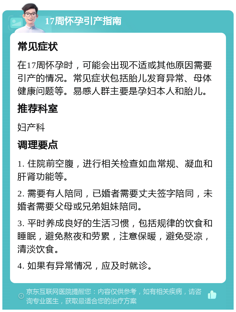 17周怀孕引产指南 常见症状 在17周怀孕时，可能会出现不适或其他原因需要引产的情况。常见症状包括胎儿发育异常、母体健康问题等。易感人群主要是孕妇本人和胎儿。 推荐科室 妇产科 调理要点 1. 住院前空腹，进行相关检查如血常规、凝血和肝肾功能等。 2. 需要有人陪同，已婚者需要丈夫签字陪同，未婚者需要父母或兄弟姐妹陪同。 3. 平时养成良好的生活习惯，包括规律的饮食和睡眠，避免熬夜和劳累，注意保暖，避免受凉，清淡饮食。 4. 如果有异常情况，应及时就诊。