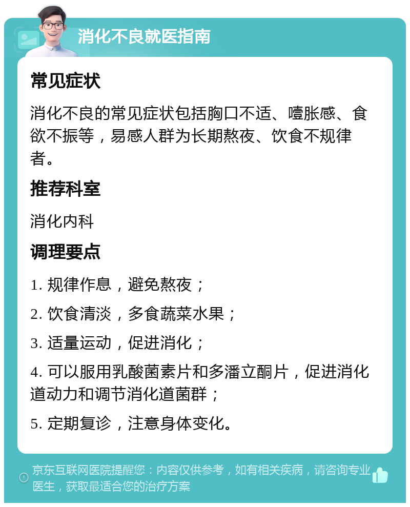 消化不良就医指南 常见症状 消化不良的常见症状包括胸口不适、噎胀感、食欲不振等，易感人群为长期熬夜、饮食不规律者。 推荐科室 消化内科 调理要点 1. 规律作息，避免熬夜； 2. 饮食清淡，多食蔬菜水果； 3. 适量运动，促进消化； 4. 可以服用乳酸菌素片和多潘立酮片，促进消化道动力和调节消化道菌群； 5. 定期复诊，注意身体变化。