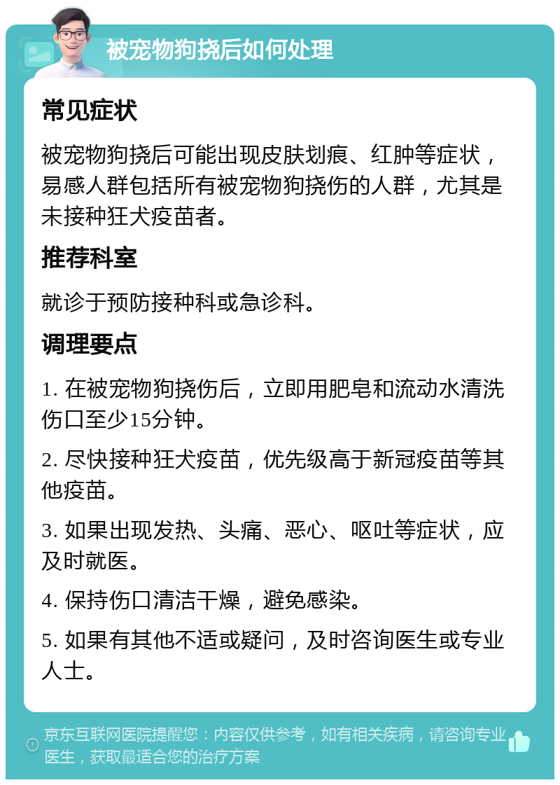 被宠物狗挠后如何处理 常见症状 被宠物狗挠后可能出现皮肤划痕、红肿等症状，易感人群包括所有被宠物狗挠伤的人群，尤其是未接种狂犬疫苗者。 推荐科室 就诊于预防接种科或急诊科。 调理要点 1. 在被宠物狗挠伤后，立即用肥皂和流动水清洗伤口至少15分钟。 2. 尽快接种狂犬疫苗，优先级高于新冠疫苗等其他疫苗。 3. 如果出现发热、头痛、恶心、呕吐等症状，应及时就医。 4. 保持伤口清洁干燥，避免感染。 5. 如果有其他不适或疑问，及时咨询医生或专业人士。