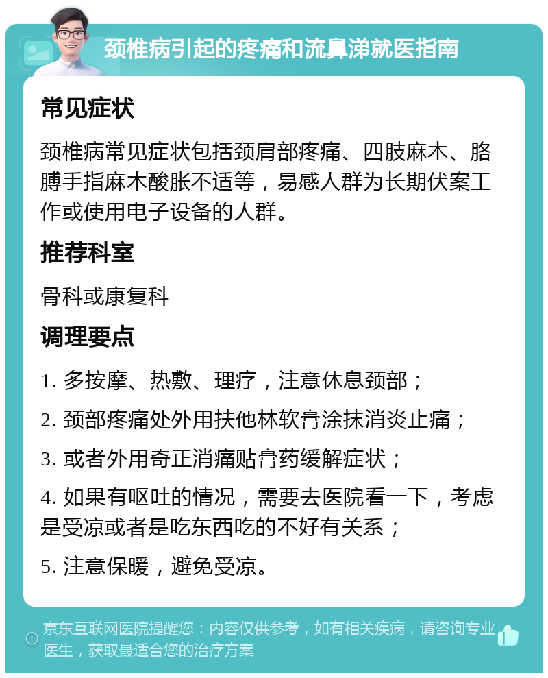 颈椎病引起的疼痛和流鼻涕就医指南 常见症状 颈椎病常见症状包括颈肩部疼痛、四肢麻木、胳膊手指麻木酸胀不适等，易感人群为长期伏案工作或使用电子设备的人群。 推荐科室 骨科或康复科 调理要点 1. 多按摩、热敷、理疗，注意休息颈部； 2. 颈部疼痛处外用扶他林软膏涂抹消炎止痛； 3. 或者外用奇正消痛贴膏药缓解症状； 4. 如果有呕吐的情况，需要去医院看一下，考虑是受凉或者是吃东西吃的不好有关系； 5. 注意保暖，避免受凉。