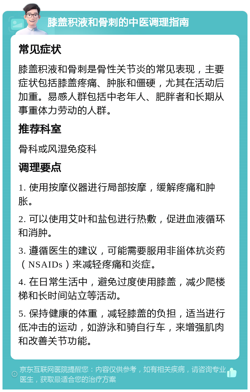 膝盖积液和骨刺的中医调理指南 常见症状 膝盖积液和骨刺是骨性关节炎的常见表现，主要症状包括膝盖疼痛、肿胀和僵硬，尤其在活动后加重。易感人群包括中老年人、肥胖者和长期从事重体力劳动的人群。 推荐科室 骨科或风湿免疫科 调理要点 1. 使用按摩仪器进行局部按摩，缓解疼痛和肿胀。 2. 可以使用艾叶和盐包进行热敷，促进血液循环和消肿。 3. 遵循医生的建议，可能需要服用非甾体抗炎药（NSAIDs）来减轻疼痛和炎症。 4. 在日常生活中，避免过度使用膝盖，减少爬楼梯和长时间站立等活动。 5. 保持健康的体重，减轻膝盖的负担，适当进行低冲击的运动，如游泳和骑自行车，来增强肌肉和改善关节功能。