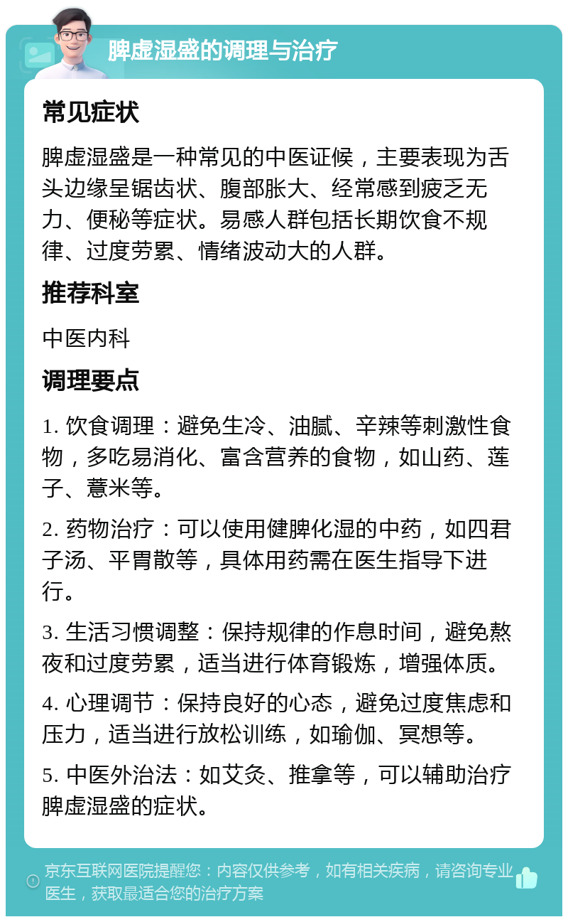 脾虚湿盛的调理与治疗 常见症状 脾虚湿盛是一种常见的中医证候，主要表现为舌头边缘呈锯齿状、腹部胀大、经常感到疲乏无力、便秘等症状。易感人群包括长期饮食不规律、过度劳累、情绪波动大的人群。 推荐科室 中医内科 调理要点 1. 饮食调理：避免生冷、油腻、辛辣等刺激性食物，多吃易消化、富含营养的食物，如山药、莲子、薏米等。 2. 药物治疗：可以使用健脾化湿的中药，如四君子汤、平胃散等，具体用药需在医生指导下进行。 3. 生活习惯调整：保持规律的作息时间，避免熬夜和过度劳累，适当进行体育锻炼，增强体质。 4. 心理调节：保持良好的心态，避免过度焦虑和压力，适当进行放松训练，如瑜伽、冥想等。 5. 中医外治法：如艾灸、推拿等，可以辅助治疗脾虚湿盛的症状。