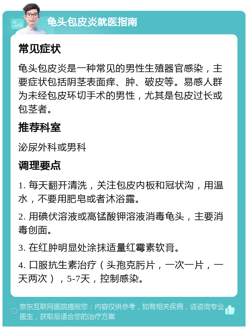 龟头包皮炎就医指南 常见症状 龟头包皮炎是一种常见的男性生殖器官感染，主要症状包括阴茎表面痒、肿、破皮等。易感人群为未经包皮环切手术的男性，尤其是包皮过长或包茎者。 推荐科室 泌尿外科或男科 调理要点 1. 每天翻开清洗，关注包皮内板和冠状沟，用温水，不要用肥皂或者沐浴露。 2. 用碘伏溶液或高锰酸钾溶液消毒龟头，主要消毒创面。 3. 在红肿明显处涂抹适量红霉素软膏。 4. 口服抗生素治疗（头孢克肟片，一次一片，一天两次），5-7天，控制感染。