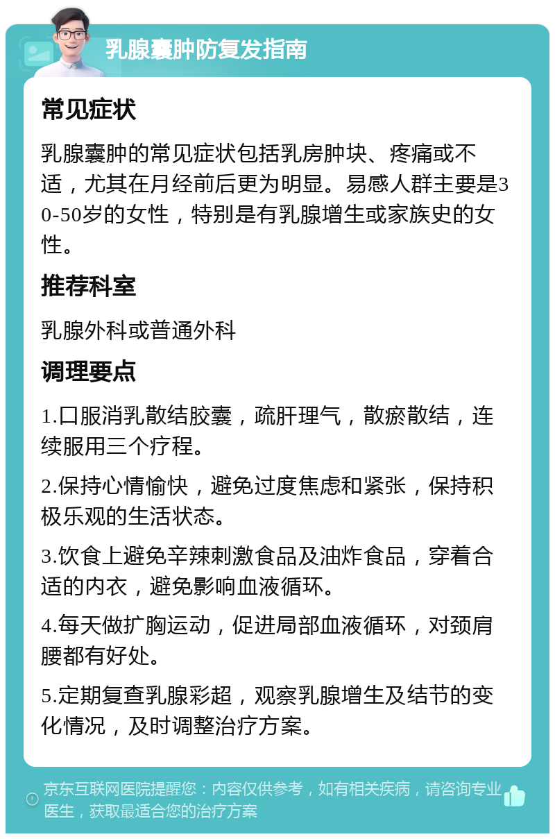 乳腺囊肿防复发指南 常见症状 乳腺囊肿的常见症状包括乳房肿块、疼痛或不适，尤其在月经前后更为明显。易感人群主要是30-50岁的女性，特别是有乳腺增生或家族史的女性。 推荐科室 乳腺外科或普通外科 调理要点 1.口服消乳散结胶囊，疏肝理气，散瘀散结，连续服用三个疗程。 2.保持心情愉快，避免过度焦虑和紧张，保持积极乐观的生活状态。 3.饮食上避免辛辣刺激食品及油炸食品，穿着合适的内衣，避免影响血液循环。 4.每天做扩胸运动，促进局部血液循环，对颈肩腰都有好处。 5.定期复查乳腺彩超，观察乳腺增生及结节的变化情况，及时调整治疗方案。