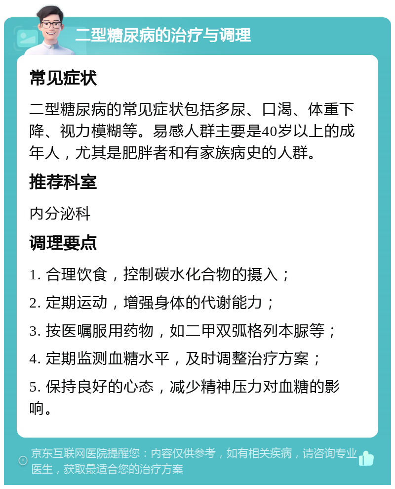 二型糖尿病的治疗与调理 常见症状 二型糖尿病的常见症状包括多尿、口渴、体重下降、视力模糊等。易感人群主要是40岁以上的成年人，尤其是肥胖者和有家族病史的人群。 推荐科室 内分泌科 调理要点 1. 合理饮食，控制碳水化合物的摄入； 2. 定期运动，增强身体的代谢能力； 3. 按医嘱服用药物，如二甲双弧格列本脲等； 4. 定期监测血糖水平，及时调整治疗方案； 5. 保持良好的心态，减少精神压力对血糖的影响。