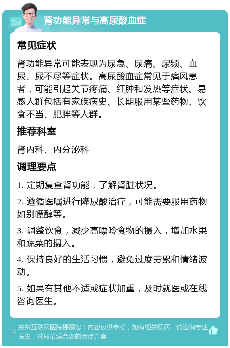 肾功能异常与高尿酸血症 常见症状 肾功能异常可能表现为尿急、尿痛、尿频、血尿、尿不尽等症状。高尿酸血症常见于痛风患者，可能引起关节疼痛、红肿和发热等症状。易感人群包括有家族病史、长期服用某些药物、饮食不当、肥胖等人群。 推荐科室 肾内科、内分泌科 调理要点 1. 定期复查肾功能，了解肾脏状况。 2. 遵循医嘱进行降尿酸治疗，可能需要服用药物如别嘌醇等。 3. 调整饮食，减少高嘌呤食物的摄入，增加水果和蔬菜的摄入。 4. 保持良好的生活习惯，避免过度劳累和情绪波动。 5. 如果有其他不适或症状加重，及时就医或在线咨询医生。