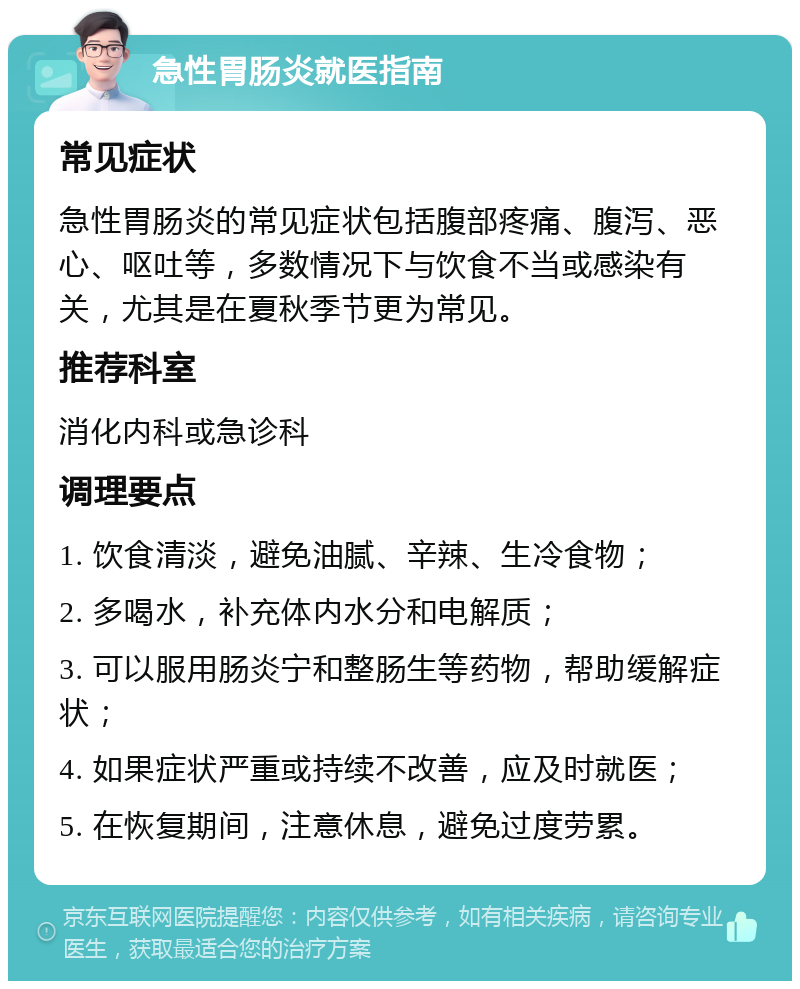 急性胃肠炎就医指南 常见症状 急性胃肠炎的常见症状包括腹部疼痛、腹泻、恶心、呕吐等，多数情况下与饮食不当或感染有关，尤其是在夏秋季节更为常见。 推荐科室 消化内科或急诊科 调理要点 1. 饮食清淡，避免油腻、辛辣、生冷食物； 2. 多喝水，补充体内水分和电解质； 3. 可以服用肠炎宁和整肠生等药物，帮助缓解症状； 4. 如果症状严重或持续不改善，应及时就医； 5. 在恢复期间，注意休息，避免过度劳累。