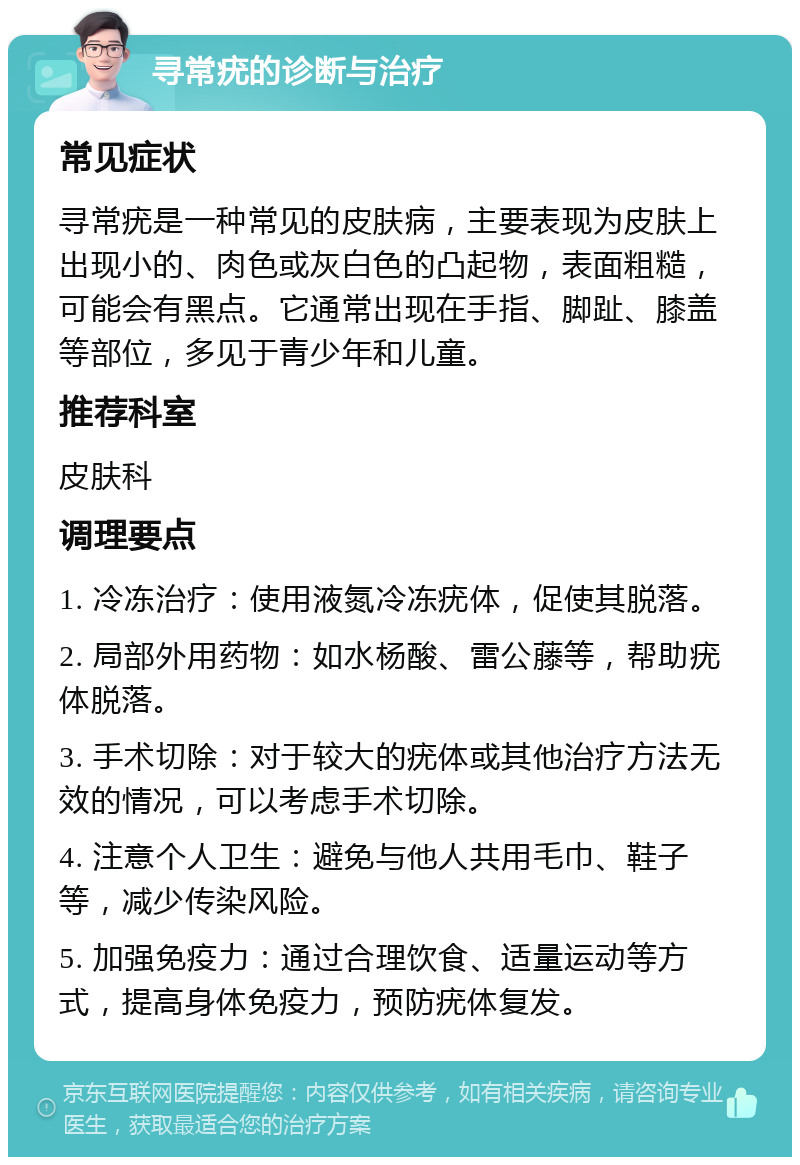 寻常疣的诊断与治疗 常见症状 寻常疣是一种常见的皮肤病，主要表现为皮肤上出现小的、肉色或灰白色的凸起物，表面粗糙，可能会有黑点。它通常出现在手指、脚趾、膝盖等部位，多见于青少年和儿童。 推荐科室 皮肤科 调理要点 1. 冷冻治疗：使用液氮冷冻疣体，促使其脱落。 2. 局部外用药物：如水杨酸、雷公藤等，帮助疣体脱落。 3. 手术切除：对于较大的疣体或其他治疗方法无效的情况，可以考虑手术切除。 4. 注意个人卫生：避免与他人共用毛巾、鞋子等，减少传染风险。 5. 加强免疫力：通过合理饮食、适量运动等方式，提高身体免疫力，预防疣体复发。