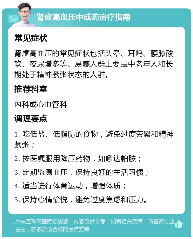 肾虚高血压中成药治疗指南 常见症状 肾虚高血压的常见症状包括头晕、耳鸣、腰膝酸软、夜尿增多等。易感人群主要是中老年人和长期处于精神紧张状态的人群。 推荐科室 内科或心血管科 调理要点 1. 吃低盐、低脂肪的食物，避免过度劳累和精神紧张； 2. 按医嘱服用降压药物，如吲达帕胺； 3. 定期监测血压，保持良好的生活习惯； 4. 适当进行体育运动，增强体质； 5. 保持心情愉悦，避免过度焦虑和压力。