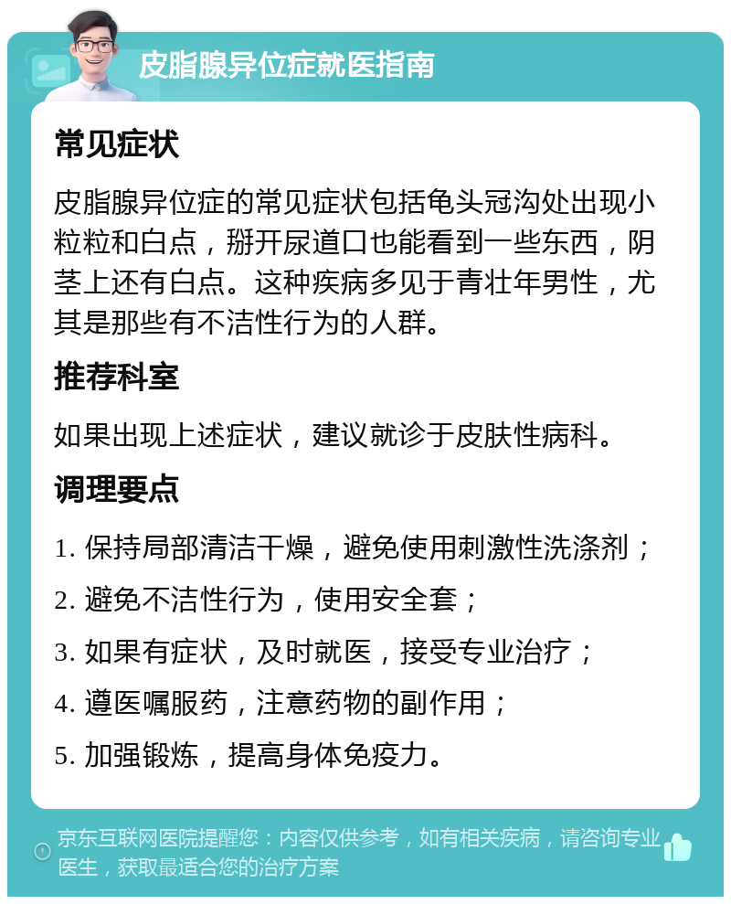 皮脂腺异位症就医指南 常见症状 皮脂腺异位症的常见症状包括龟头冠沟处出现小粒粒和白点，掰开尿道口也能看到一些东西，阴茎上还有白点。这种疾病多见于青壮年男性，尤其是那些有不洁性行为的人群。 推荐科室 如果出现上述症状，建议就诊于皮肤性病科。 调理要点 1. 保持局部清洁干燥，避免使用刺激性洗涤剂； 2. 避免不洁性行为，使用安全套； 3. 如果有症状，及时就医，接受专业治疗； 4. 遵医嘱服药，注意药物的副作用； 5. 加强锻炼，提高身体免疫力。