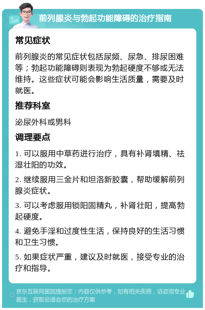 前列腺炎与勃起功能障碍的治疗指南 常见症状 前列腺炎的常见症状包括尿频、尿急、排尿困难等；勃起功能障碍则表现为勃起硬度不够或无法维持。这些症状可能会影响生活质量，需要及时就医。 推荐科室 泌尿外科或男科 调理要点 1. 可以服用中草药进行治疗，具有补肾填精、祛湿壮阳的功效。 2. 继续服用三金片和坦洛新胶囊，帮助缓解前列腺炎症状。 3. 可以考虑服用锁阳固精丸，补肾壮阳，提高勃起硬度。 4. 避免手淫和过度性生活，保持良好的生活习惯和卫生习惯。 5. 如果症状严重，建议及时就医，接受专业的治疗和指导。