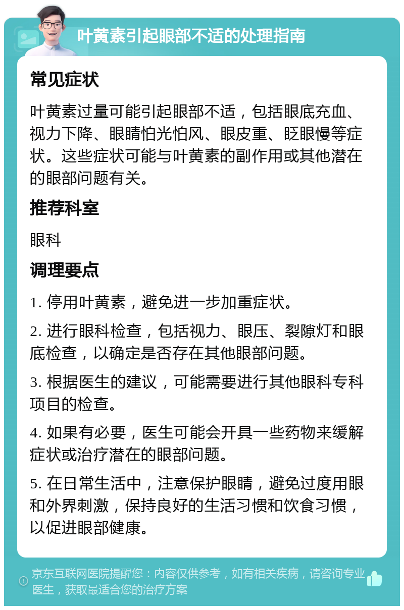 叶黄素引起眼部不适的处理指南 常见症状 叶黄素过量可能引起眼部不适，包括眼底充血、视力下降、眼睛怕光怕风、眼皮重、眨眼慢等症状。这些症状可能与叶黄素的副作用或其他潜在的眼部问题有关。 推荐科室 眼科 调理要点 1. 停用叶黄素，避免进一步加重症状。 2. 进行眼科检查，包括视力、眼压、裂隙灯和眼底检查，以确定是否存在其他眼部问题。 3. 根据医生的建议，可能需要进行其他眼科专科项目的检查。 4. 如果有必要，医生可能会开具一些药物来缓解症状或治疗潜在的眼部问题。 5. 在日常生活中，注意保护眼睛，避免过度用眼和外界刺激，保持良好的生活习惯和饮食习惯，以促进眼部健康。