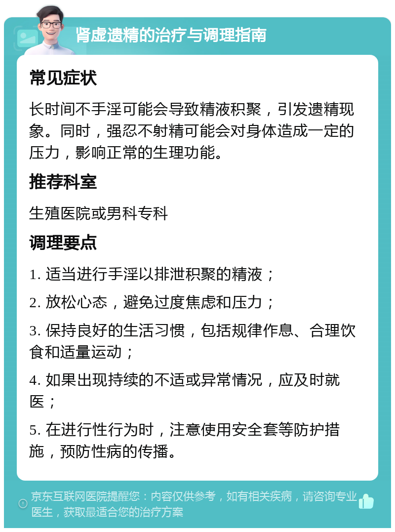 肾虚遗精的治疗与调理指南 常见症状 长时间不手淫可能会导致精液积聚，引发遗精现象。同时，强忍不射精可能会对身体造成一定的压力，影响正常的生理功能。 推荐科室 生殖医院或男科专科 调理要点 1. 适当进行手淫以排泄积聚的精液； 2. 放松心态，避免过度焦虑和压力； 3. 保持良好的生活习惯，包括规律作息、合理饮食和适量运动； 4. 如果出现持续的不适或异常情况，应及时就医； 5. 在进行性行为时，注意使用安全套等防护措施，预防性病的传播。