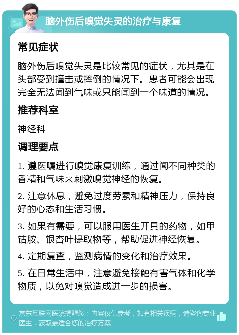 脑外伤后嗅觉失灵的治疗与康复 常见症状 脑外伤后嗅觉失灵是比较常见的症状，尤其是在头部受到撞击或摔倒的情况下。患者可能会出现完全无法闻到气味或只能闻到一个味道的情况。 推荐科室 神经科 调理要点 1. 遵医嘱进行嗅觉康复训练，通过闻不同种类的香精和气味来刺激嗅觉神经的恢复。 2. 注意休息，避免过度劳累和精神压力，保持良好的心态和生活习惯。 3. 如果有需要，可以服用医生开具的药物，如甲钴胺、银杏叶提取物等，帮助促进神经恢复。 4. 定期复查，监测病情的变化和治疗效果。 5. 在日常生活中，注意避免接触有害气体和化学物质，以免对嗅觉造成进一步的损害。