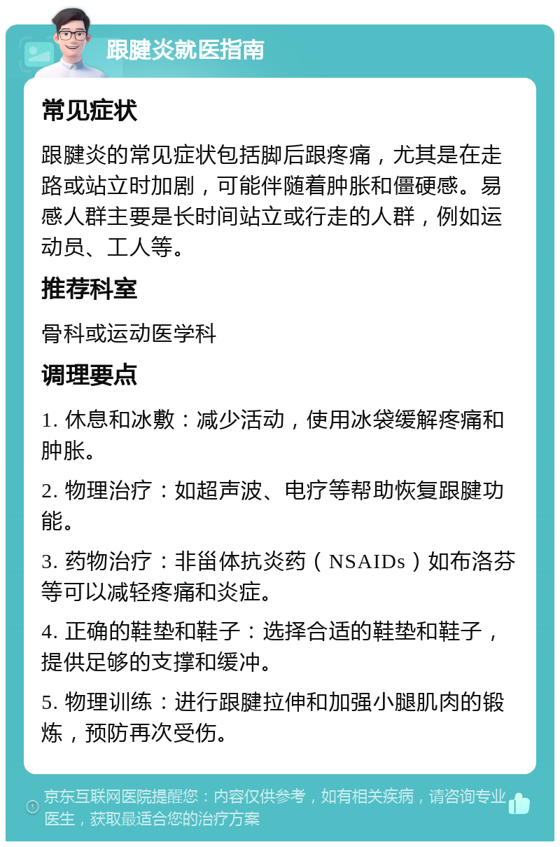 跟腱炎就医指南 常见症状 跟腱炎的常见症状包括脚后跟疼痛，尤其是在走路或站立时加剧，可能伴随着肿胀和僵硬感。易感人群主要是长时间站立或行走的人群，例如运动员、工人等。 推荐科室 骨科或运动医学科 调理要点 1. 休息和冰敷：减少活动，使用冰袋缓解疼痛和肿胀。 2. 物理治疗：如超声波、电疗等帮助恢复跟腱功能。 3. 药物治疗：非甾体抗炎药（NSAIDs）如布洛芬等可以减轻疼痛和炎症。 4. 正确的鞋垫和鞋子：选择合适的鞋垫和鞋子，提供足够的支撑和缓冲。 5. 物理训练：进行跟腱拉伸和加强小腿肌肉的锻炼，预防再次受伤。