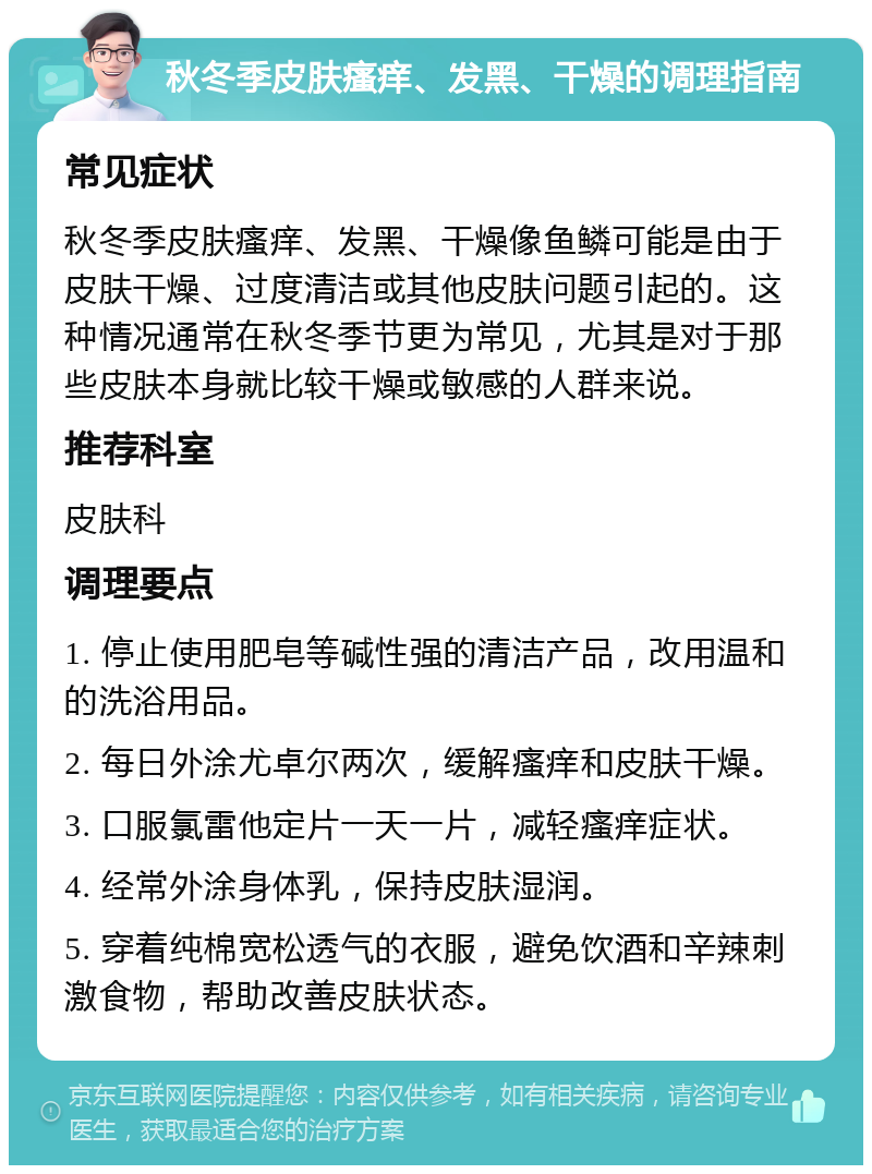 秋冬季皮肤瘙痒、发黑、干燥的调理指南 常见症状 秋冬季皮肤瘙痒、发黑、干燥像鱼鳞可能是由于皮肤干燥、过度清洁或其他皮肤问题引起的。这种情况通常在秋冬季节更为常见，尤其是对于那些皮肤本身就比较干燥或敏感的人群来说。 推荐科室 皮肤科 调理要点 1. 停止使用肥皂等碱性强的清洁产品，改用温和的洗浴用品。 2. 每日外涂尤卓尔两次，缓解瘙痒和皮肤干燥。 3. 口服氯雷他定片一天一片，减轻瘙痒症状。 4. 经常外涂身体乳，保持皮肤湿润。 5. 穿着纯棉宽松透气的衣服，避免饮酒和辛辣刺激食物，帮助改善皮肤状态。