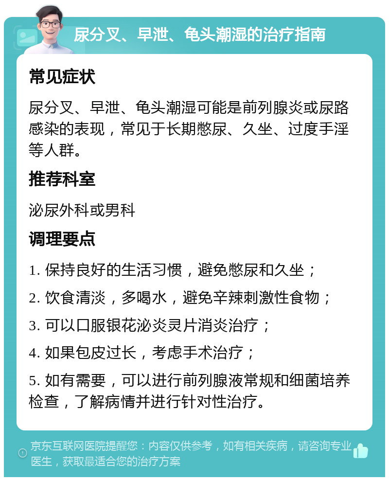 尿分叉、早泄、龟头潮湿的治疗指南 常见症状 尿分叉、早泄、龟头潮湿可能是前列腺炎或尿路感染的表现，常见于长期憋尿、久坐、过度手淫等人群。 推荐科室 泌尿外科或男科 调理要点 1. 保持良好的生活习惯，避免憋尿和久坐； 2. 饮食清淡，多喝水，避免辛辣刺激性食物； 3. 可以口服银花泌炎灵片消炎治疗； 4. 如果包皮过长，考虑手术治疗； 5. 如有需要，可以进行前列腺液常规和细菌培养检查，了解病情并进行针对性治疗。